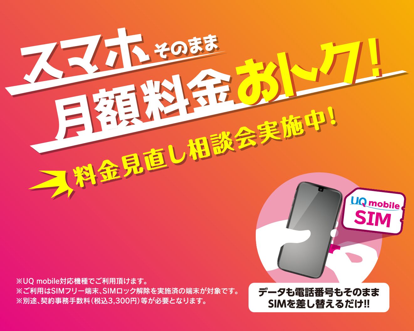 スマホそのまま料金おトク!料金見直し相談会実施中!※UQ mobile対応機種でご利用頂けます。※ご利用はSIMフリー端末、SIMロック解除を実施済の端末が対象です。データも電話番号もそのままSIMを差し替えるだけ!!※別途、契約事務手数料（税込3,300円）等が必要となります。