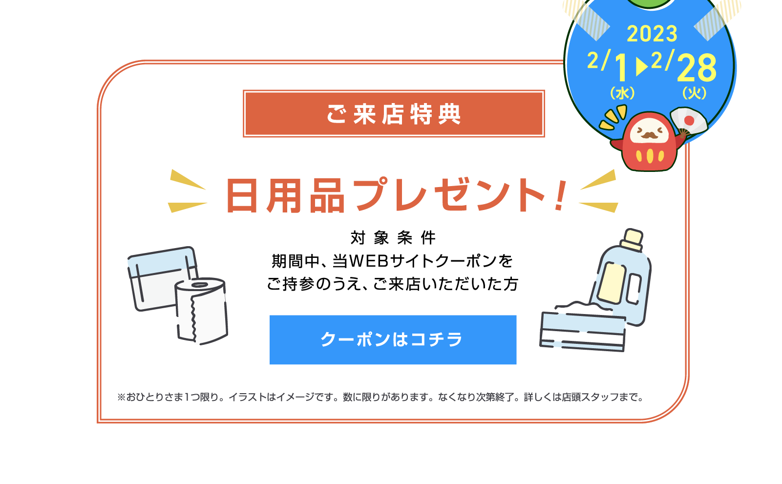 ご来店特典【対象条件】期間中、当WEBサイトクーポンをご持参のうえ、ご来店いただいた方に日用品プレゼント※おひとりさま一つ限り。イラストはイメージです。数に限りがあります。なくなり次第終了。詳しくは店頭スタッフまで。